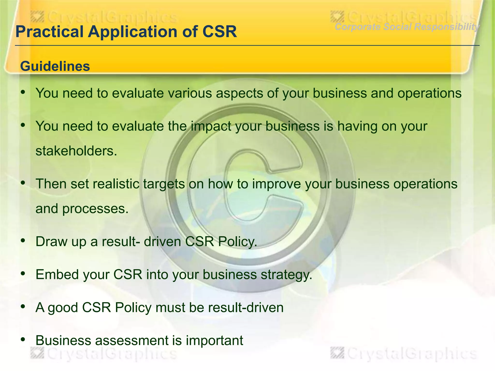 Practical Application of CSR

Corporate Social Responsibility

Guidelines

• You need to evaluate various aspects of your business and operations

• You need to evaluate the impact your business is having on your
stakeholders.

• Then set realistic targets on how to improve your business operations
and processes.

• Draw up a result- driven CSR Policy.
• Embed your CSR into your business strategy.
• A good CSR Policy must be result-driven
• Business assessment is important

 