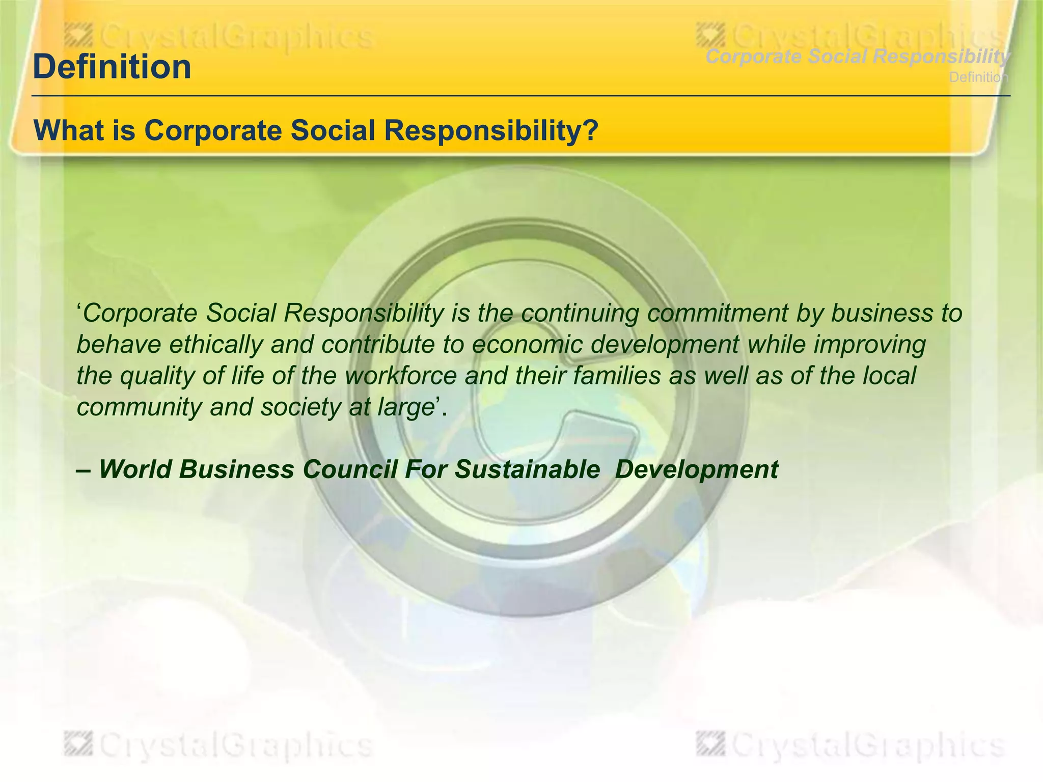 Definition

Corporate Social Responsibility
Definition

What is Corporate Social Responsibility?

‘Corporate Social Responsibility is the continuing commitment by business to
behave ethically and contribute to economic development while improving
the quality of life of the workforce and their families as well as of the local
community and society at large’.
– World Business Council For Sustainable Development

 