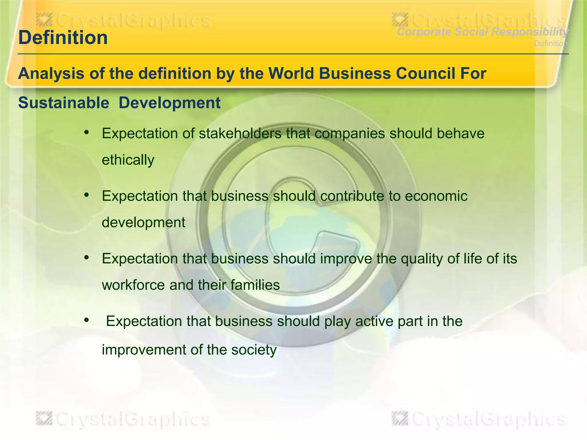 Definition

Corporate Social Responsibility

Analysis of the definition by the World Business Council For
Sustainable Development

• Expectation of stakeholders that companies should behave
ethically

• Expectation that business should contribute to economic
development

• Expectation that business should improve the quality of life of its
workforce and their families

• Expectation that business should play active part in the
improvement of the society

Definition

 