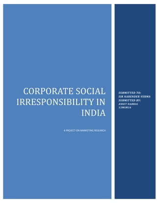 CORPORATE SOCIAL 
IRRESPONSIBILITY IN 
INDIA 
A PROJECT ON MARKETING RESEARCH 
SUBMITTED TO: 
SIR NARENDER VERMA 
SUBMITTED BY: 
ANKIT DABRAL 
13MSM16 
 