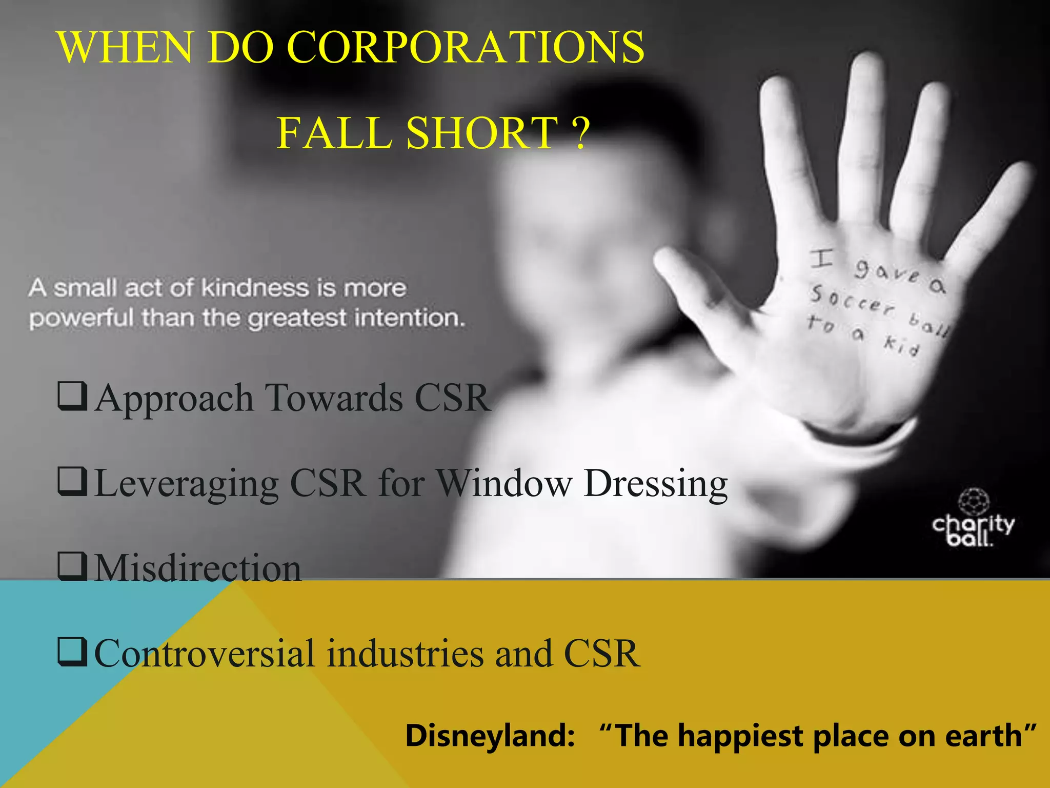 WHEN DO CORPORATIONS
FALL SHORT ?
Approach Towards CSR
Leveraging CSR for Window Dressing
Misdirection
Controversial industries and CSR
Disneyland: “The happiest place on earth”
 
