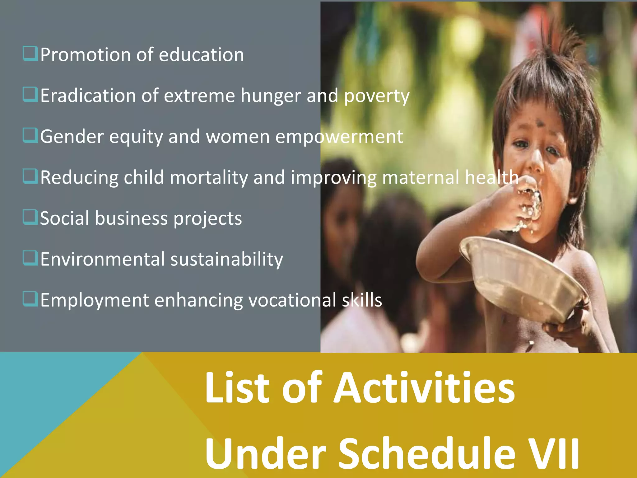 Promotion of education
Eradication of extreme hunger and poverty
Gender equity and women empowerment
Reducing child mortality and improving maternal health
Social business projects
Environmental sustainability
Employment enhancing vocational skills
List of Activities
Under Schedule VII
 