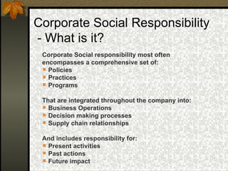 Corporate Social Responsibility  - What is it? Corporate Social responsibility most often  encompasses a comprehensive set of: Policies Practices Programs That are integrated throughout the company into: Business Operations Decision making processes Supply chain relationships And includes responsibility for: Present activities Past actions  Future impact 