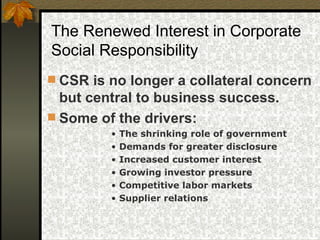 CSR is no longer a collateral concern but central to business success.  Some of the drivers: The shrinking role of government Demands for greater disclosure Increased customer interest Growing investor pressure Competitive labor markets Supplier relations The Renewed Interest in Corporate Social Responsibility 