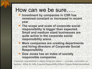 How can we be sure….. Investment by companies in CSR has remained constant or increased in recent year The scope and scale of corporate social responsibility is bigger than expected. Small and medium sized businesses are quite active in the corporate social responsibility arena. More companies are creating departments and hiring directors of Corporate Social Responsibility Dow Jones has an index of socially responsible companies Corporate responsibility is simply living our values — everyday, everywhere we operate .-  Jeffrey M. Zalla, Corporate Responsibility Officer, Chiquita Brands International 