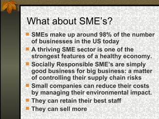 What about SME’s? SMEs make up around 98% of the number of businesses in the US today A thriving SME sector is one of the strongest features of a healthy economy.  Socially Responsible SME’s are simply good business for big business: a matter of controlling their supply chain risks  Small companies can reduce their costs by managing their environmental impact.  They can retain their best staff  They can sell more  