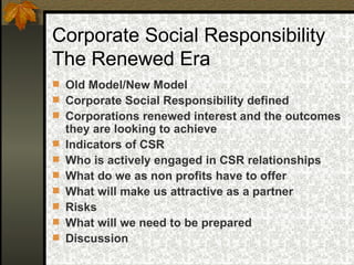 Corporate Social Responsibility The Renewed Era Old Model/New Model Corporate Social Responsibility defined Corporations renewed interest and the outcomes they are looking to achieve Indicators of CSR  Who is actively engaged in CSR relationships What do we as non profits have to offer What will make us attractive as a partner Risks What will we need to be prepared Discussion 