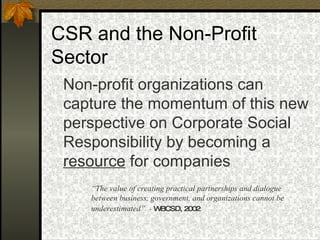 CSR and the Non-Profit Sector Non-profit organizations can capture the momentum of this new perspective on Corporate Social Responsibility by becoming a  resource  for companies “ The value of creating practical partnerships and dialogue between business, government, and organizations cannot be underestimated”   -  WBCSD, 2002 