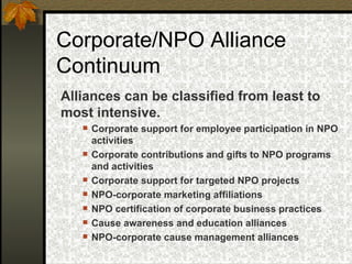 Corporate/NPO Alliance Continuum Alliances can be classified from least to most intensive.  Corporate support for employee participation in  NPO activities   Corporate contributions and gifts to NPO  programs and activities   Corporate support for targeted NPO projects   NPO-corporate marketing affiliations   NPO certification of corporate business practices Cause awareness and education alliances   NPO-corporate cause management  alliances   