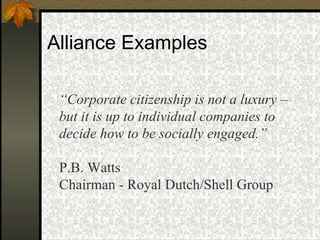 Alliance Examples “ Corporate citizenship is not a luxury – but it is up to individual companies to decide how to be socially engaged.” P.B. Watts  Chairman - Royal Dutch/Shell Group 