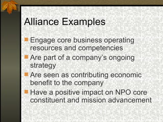 Alliance Examples Engage core business operating resources and competencies Are part of a company’s ongoing strategy Are seen as contributing economic benefit to the company Have a positive impact on NPO core constituent and mission advancement 