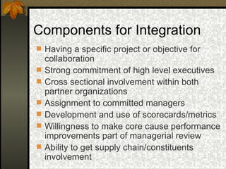 Components for Integration Having a specific project or objective for collaboration Strong commitment of high level executives Cross sectional involvement within both partner organizations Assignment to committed managers Development and use of scorecards/metrics Willingness to make core cause performance improvements part of managerial review Ability to get supply chain/constituents involvement 