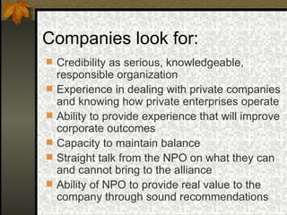 Companies look for: Credibility as serious, knowledgeable, responsible organization Experience in dealing with private companies and knowing how private enterprises operate Ability to provide experience that will improve corporate outcomes Capacity to maintain balance Straight talk from the NPO on what they can and cannot bring to the alliance Ability of NPO to provide real value to the company through sound recommendations 