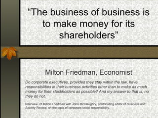 “ The business of business is to make money for its shareholders” Milton Friedman, Economist Do corporate executives, provided they stay within the law, have responsibilities in their business activities other than to make as much money for their stockholders as possible? And my answer to that is, no they do not.   Interview  of Milton Friedman with John McClaughry, contributing editor of  Business and Society Review,  on the topic of corporate social responsibility . 