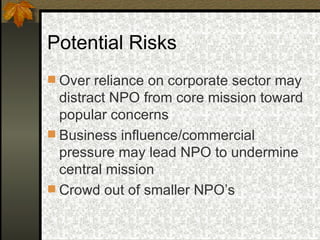 Potential Risks Over reliance on corporate sector may distract NPO from core mission toward popular concerns Business influence/commercial pressure may lead NPO to undermine central mission Crowd out of smaller NPO’s 