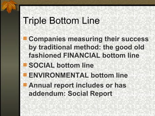 Triple Bottom Line Companies measuring their success by traditional method: the good old fashioned FINANCIAL bottom line SOCIAL bottom line ENVIRONMENTAL bottom line Annual report includes or has addendum: Social Report 