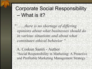 "‘……there is no shortage of differing opinions about what businesses should do in various situations and about what constitutes ethical behavior “  A. Coskun Samli - Author   ‘Social Responsibility in Marketing: A Proactive and Profitable Marketing Management Strategy.’ Corporate Social Responsibility –  What is it? 
