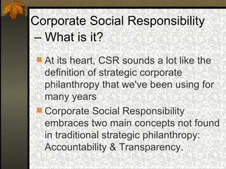 Corporate Social Responsibility –  What is it? At its heart, CSR sounds a lot like the definition of strategic corporate philanthropy that we've been using for many years Corporate Social Responsibility embraces two main concepts not found in traditional strategic philanthropy:  Accountability & Transparency. 