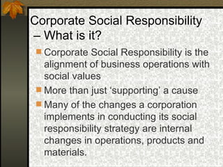 Corporate Social Responsibility is the alignment of business operations with social values More than just ‘supporting’ a cause Many of the changes a corporation implements in conducting its social responsibility strategy are internal changes in operations, products and materials.  Corporate Social Responsibility –  What is it? 