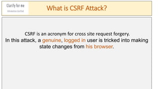 What is CSRF Attack?
CSRF is an acronym for cross site request forgery.
In this attack, a genuine, logged in user is tricked into making
state changes from his browser.
 