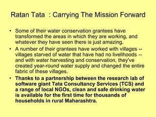Ratan Tata : Carrying The Mission Forward

• Some of their water conservation grantees have
  transformed the areas in which they are working, and
  whatever they have seen there is just amazing.
• A number of their grantees have worked with villages --
  villages starved of water that have had no livelihoods --
  and with water harvesting and conservation, they've
  created year-round water supply and changed the entire
  fabric of these villages.
• Thanks to a partnership between the research lab of
  software giant Tata Consultancy Services (TCS) and
  a range of local NGOs, clean and safe drinking water
  is available for the first time for thousands of
  households in rural Maharashtra.
 