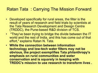 Ratan Tata : Carrying The Mission Forward

• Developed specifically for rural areas, the filter is the
  result of years of research and field trials by scientists at
  the Tata Research Development and Design Centre
  (TRDDC), the Pune-based R&D division of TCS.
• "They've been trying to bridge the divide between the IT
  world and the rest of India, and this has come out of that
  effort," explains Ratan N. Tata.
• While the connection between information
  technology and low-tech water filters may not be
  obvious, the project exemplifies Tata philanthropy's
  emphasis on rural communities and water
  conservation and is squarely in keeping with
  TRDDC's mission to use research to transform lives .
 