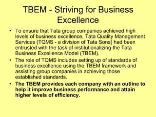 TBEM - Striving for Business
            Excellence
• To ensure that Tata group companies achieved high
  levels of business excellence, Tata Quality Management
  Services (TQMS - a division of Tata Sons) had been
  entrusted with the task of institutionalizing the Tata
  Business Excellence Model (TBEM).
• The role of TQMS includes setting up of standards of
  business excellence using the TBEM framework and
  assisting group companies in achieving those
  established standards.
• The TBEM provides each company with an outline to
  help it improve business performance and attain
  higher levels of efficiency.
 
