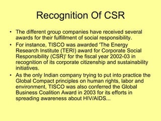 Recognition Of CSR
• The different group companies have received several
  awards for their fulfillment of social responsibility.
• For instance, TISCO was awarded 'The Energy
  Research Institute (TERI) award for Corporate Social
  Responsibility (CSR)' for the fiscal year 2002-03 in
  recognition of its corporate citizenship and sustainability
  initiatives.
• As the only Indian company trying to put into practice the
  Global Compact principles on human rights, labor and
  environment, TISCO was also conferred the Global
  Business Coalition Award in 2003 for its efforts in
  spreading awareness about HIV/AIDS...
 