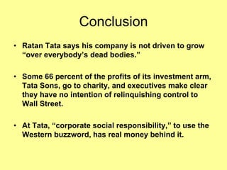 Conclusion
• Ratan Tata says his company is not driven to grow
  “over everybody’s dead bodies.”

• Some 66 percent of the profits of its investment arm,
  Tata Sons, go to charity, and executives make clear
  they have no intention of relinquishing control to
  Wall Street.

• At Tata, “corporate social responsibility,” to use the
  Western buzzword, has real money behind it.
 