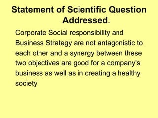 Statement of Scientific Question
           Addressed.
Corporate Social responsibility and
Business Strategy are not antagonistic to
each other and a synergy between these
two objectives are good for a company's
business as well as in creating a healthy
society
 