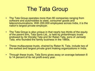 The Tata Group
• The Tata Group operates more than 80 companies ranging from
  software and automobiles to steel, consumer goods and
  telecommunications. With 200,000 employees across India, it is the
  nation's largest private employer.

• The Tata Group is also unique in that nearly two thirds of the equity
  of the parent firm, Tata Sons Ltd., is held by philanthropic trusts
  endowed by Sir Dorabji Tata and Sir Ratan Tata, sons of Jamsetji
  Tata, who founded the family business in the 1860s.

• These multipurpose trusts, chaired by Ratan N. Tata, include two of
  the earliest and largest private grant making organizations in India.

• Through these trusts, Tata Sons gives away on average between 8
  to 14 percent of its net profit every year.
 