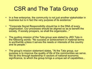 CSR and The Tata Group
• In a free enterprise, the community is not just another stakeholder in
  business but is in fact the very purpose of its existence."

• "Corporate Social Responsibility should be in the DNA of every
  organization. Our processes should be aligned so as to benefit the
  society. If society prospers, so shall the organizatio..."

• The guiding mission of the Tata group was stated by JRD Tata in
  the following words: "No success or achievement in material terms
  is worthwhile unless it serves the needs or interests of the country
  and its people.“

• The group's mission statement states, "At the Tata group, our
  purpose is to improve the quality of life of the communities we serve.
  We do this through leadership in sectors of national economic
  significance, to which the group brings a unique set of capabilities...
 
