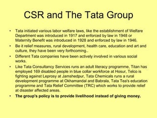 CSR and The Tata Group
•   Tata initiated various labor welfare laws, like the establishment of Welfare
    Department was introduced in 1917 and enforced by law in 1948 or
    Maternity Benefit was introduced in 1928 and enforced by law in 1946.
•   Be it relief measures, rural development, health care, education and art and
    culture, they have been very forthcoming..
•   Different Tata companies have been actively involved in various social
    works.
•   Like Tata Consultancy Services runs an adult literacy programme, Titan has
    employed 169 disabled people in blue collar workforce at Hosur, Telco is
    fighting against Leprosy at Jamshedpur, Tata Chemicals runs a rural
    development programme at Okhamandal and Babrala, Tata Tea's education
    programme and Tata Relief Committee (TRC) which works to provide relief
    at disaster affected areas.
•   The group's policy is to provide livelihood instead of giving money.
 