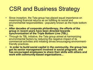 CSR and Business Strategy
• Since inception, the Tata group has placed equal importance on
  maximizing financial returns as on fulfilling its social and
  environmental responsibilities - popularly known as the triple bottom
  line.
• After decades of corporate philanthropy, the efforts of the
  group in recent years have been directed towards
  synchronization of the Triple Bottom Line (TBL).
• Through its TBL initiative, the Tata group aimed at harmonizing
  environmental factors by reducing the negative impact of its
  commercial activities and initiating drives encouraging environment-
  friendly practices.
• In order to build social capital in the community, the group has
  got its senior management involved in social programs, and
  has encouraged employees to share their skills with others and
  work with community-based organizations...
 