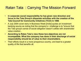 Ratan Tata : Carrying The Mission Forward

•   In corporate social responsibility he has given new direction and
    focus to the Tata Group's disparate activities with the creation of the
    Tata Council for Community Initiatives (TCCI) in 1996
•   A July 2004 cover story in Business Week [India] quotes an investment
    banking source as noting that the company’s r challenge is to "ensure that
    the Tata group's sense of social obligation doesn't collide with shareholder
    value creation .
•   According to Ratan Tata’s view these two objectives are not
    incompatible. What the company has done in their discharge of social
    responsibility should be of value to their shareholders.
•   Their efforts result in a more prosperous country, and lead to a greater
    quality of life that benefits all.
 