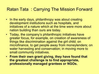 Ratan Tata : Carrying The Mission Forward

• In the early days, philanthropy was about creating
  development institutions such as hospitals, and
  initiatives of a nature which at the time were more about
  nation building than ours are today.
• Today, the company’s philanthropic initiatives have
  greater focus, for example, on creation of awareness of
  things like discrimination against the girl child; on
  microfinance, to get people away from moneylenders; on
  water harvesting and conservation; in moving more to
  small community initiatives.
• From their own grant giving, they have found that
  the greatest challenge is to find appropriate,
  professionally managed grantees or NGOs.
 