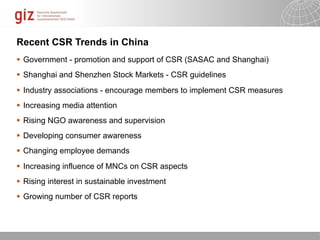 Recent CSR Trends in China
 Government - promotion and support of CSR (SASAC and Shanghai)
 Shanghai and Shenzhen Stock Markets - CSR guidelines
 Industry associations - encourage members to implement CSR measures
 Increasing media attention
 Rising NGO awareness and supervision
 Developing consumer awareness
 Changing employee demands
 Increasing influence of MNCs on CSR aspects
 Rising interest in sustainable investment
 Growing number of CSR reports



                                                           10/09/11   Seite   1
 