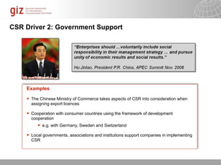 CSR Driver 2: Government Support




    Examples

       The Chinese Ministry of Commerce takes aspects of CSR into consideration when
        assigning export licences

       Cooperation with consumer countries using the framework of development
        cooperation
              e.g. with Germany, Sweden and Switzerland

       Local governments, associations and institutions support companies in implementing
        CSR




                                                                              10/09/11   Seite   1
 