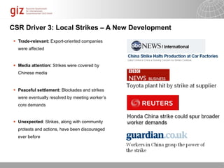 CSR Driver 3: Local Strikes – A New Development
  Trade-relevant: Export-oriented companies
   were affected


  Media attention: Strikes were covered by
   Chinese media


  Peaceful settlement: Blockades and strikes
   were eventually resolved by meeting worker’s
   core demands


  Unexpected: Strikes, along with community
   protests and actions, have been discouraged
   ever before




                                                  10/09/11   Seite   1
 