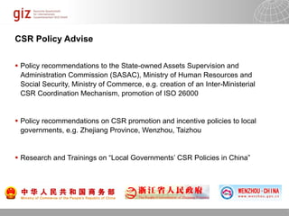 CSR Policy Advise

 Policy recommendations to the State-owned Assets Supervision and
  Administration Commission (SASAC), Ministry of Human Resources and
  Social Security, Ministry of Commerce, e.g. creation of an Inter-Ministerial
  CSR Coordination Mechanism, promotion of ISO 26000


 Policy recommendations on CSR promotion and incentive policies to local
  governments, e.g. Zhejiang Province, Wenzhou, Taizhou


 Research and Trainings on “Local Governments’ CSR Policies in China”




                                                                   10/09/11   Seite   1
 