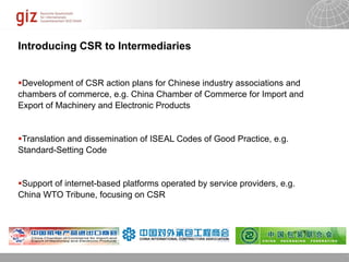 Introducing CSR to Intermediaries


Development of CSR action plans for Chinese industry associations and
chambers of commerce, e.g. China Chamber of Commerce for Import and
Export of Machinery and Electronic Products


Translation and dissemination of ISEAL Codes of Good Practice, e.g.
Standard-Setting Code


Support of internet-based platforms operated by service providers, e.g.
China WTO Tribune, focusing on CSR




                                                                 10/09/11   Seite   1
 