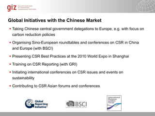 Global Initiatives with the Chinese Market
 Taking Chinese central government delegations to Europe, e.g. with focus on
  carbon reduction policies

 Organising Sino-European roundtables and conferences on CSR in China
  and Europe (with BSCI)

 Presenting CSR Best Practices at the 2010 World Expo in Shanghai

 Training on CSR Reporting (with GRI)

 Initiating international conferences on CSR issues and events on
  sustainability

 Contributing to CSR Asian forums and conferences




                                                               10/09/11   Seite   1
 