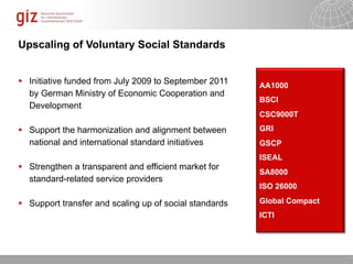 Upscaling of Voluntary Social Standards


 Initiative funded from July 2009 to September 2011    AA1000
  by German Ministry of Economic Cooperation and
                                                        BSCI
  Development
                                                        CSC9000T

 Support the harmonization and alignment between       GRI
  national and international standard initiatives       GSCP
                                                        ISEAL
 Strengthen a transparent and efficient market for
                                                        SA8000
  standard-related service providers
                                                        ISO 26000

 Support transfer and scaling up of social standards   Global Compact
                                                        ICTI




                                                           10/09/11   Seite   1
 