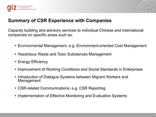 Summary of CSR Experience with Companies

Capacity building and advisory services to individual Chinese and international
companies on specific areas such as:

    Environmental Management, e.g. Environment-oriented Cost Management

    Hazardous Waste and Toxic Substances Management
    Energy Efficiency
    Improvement of Working Conditions and Social Standards in Enterprises
    Introduction of Dialogue Systems between Migrant Workers and
     Management
    CSR-related Communications, e.g. CSR Reporting
    Implementation of Effective Monitoring and Evaluation Systems



                                                                 10/09/11   Seite   2
 
