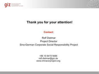 Thank you for your attention!

                     Contact:

                 Rolf Dietmar
                Project Director
Sino-German Corporate Social Responsibility Project



                +86 10 8419 5686
               rolf.dietmar@giz.de
              www.chinacsrproject.org




                                                 10/09/11   Seite   2
 