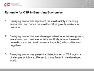 Rationale for CSR in Emerging Economies

1. Emerging economies represent the most rapidly expanding
   economies, and hence the most lucrative growth markets for
   business


2. Emerging economies are where globalization, economic growth,
   investment, and business activity are likely to have the most
   dramatic social and environmental impacts (both positive and
   negative)


3. Emerging economies present a distinctive set of CSR agenda
   challenges which are different to those faced in the developed
   world.


                                                         10/09/11   Seite
 