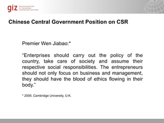 Chinese Central Government Position on CSR


    Premier Wen Jiabao:*

    “Enterprises should carry out the policy of the
    country, take care of society and assume their
    respective social responsibilities. The entrepreneurs
    should not only focus on business and management,
    they should have the blood of ethics flowing in their
    body.”

    * 2009, Cambridge University, U.K.




                                                 10/09/11   Seite
 