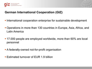 German International Cooperation (GIZ)

 International cooperation enterprise for sustainable development

 Operations in more than 130 countries in Europe, Asia, Africa, and
  Latin America

 17.000 people are employed worldwide, more than 60% are local
  personnel

 A federally-owned not-for-profit organisation

 Estimated turnover of EUR 1.9 billion


                                                     10/09/11   Seite
 