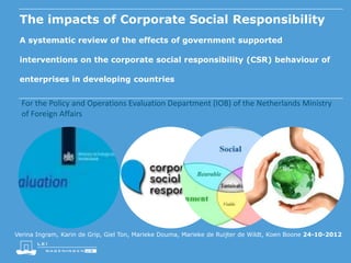 The impacts of Corporate Social Responsibility
A systematic review of the effects of government supported
interventions on the corporate social responsibility (CSR) behaviour of
enterprises in developing countries

For the Policy and Operations Evaluation Department (IOB) of the Netherlands Ministry
of Foreign Affairs

Verina Ingram, Karin de Grip, Giel Ton, Marieke Douma, Marieke de Ruijter de Wildt, Koen Boone 24-10-2012

 