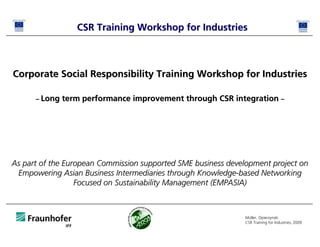 CSR Training Workshop for Industries



Corporate Social Responsibility Training Workshop for Industries

      – Long   term performance improvement through CSR integration –




As part of the European Commission supported SME business development project on
 Empowering Asian Business Intermediaries through Knowledge-based Networking
                  Focused on Sustainability Management (EMPASIA)



                                                              Müller, Opierzynski
                                                              CSR Training for Industries, 2009
 
